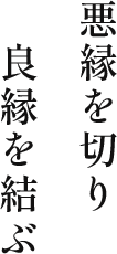 悪縁を切り 良縁を結ぶ